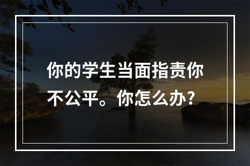 你的学生当面指责你不公平。你怎么办?