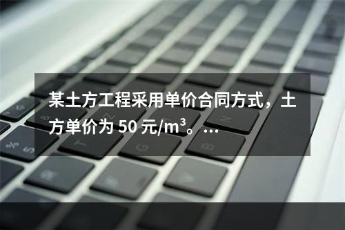 某土方工程采用单价合同方式，土方单价为 50 元/m³。清单