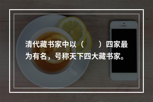 清代藏书家中以（　　）四家最为有名，号称天下四大藏书家。