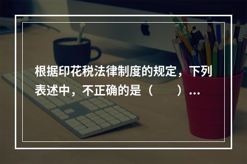 根据印花税法律制度的规定，下列表述中，不正确的是（　　）。