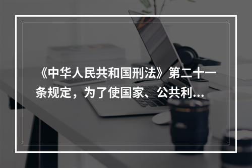 《中华人民共和国刑法》第二十一条规定，为了使国家、公共利益、