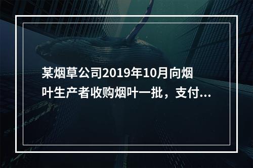 某烟草公司2019年10月向烟叶生产者收购烟叶一批，支付不含