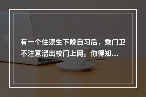 有一个住读生下晚自习后，乘门卫不注意溜出校门上网。你得知这一