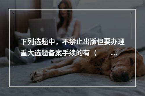 下列选题中，不禁止出版但要办理重大选题备案手续的有（　　）