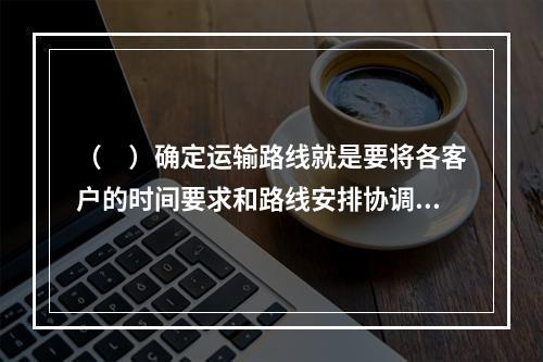 （　）确定运输路线就是要将各客户的时间要求和路线安排协调起