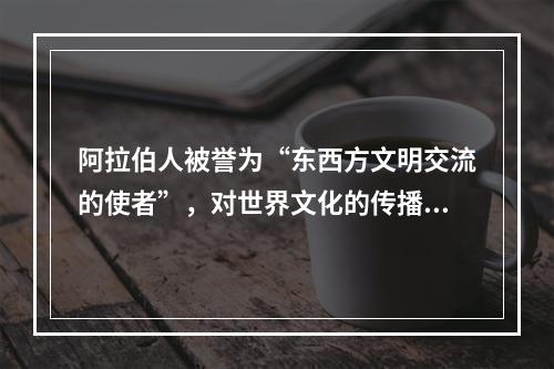 阿拉伯人被誉为“东西方文明交流的使者”，对世界文化的传播与交