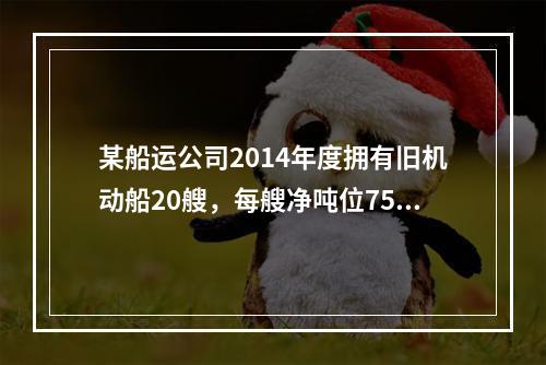 某船运公司2014年度拥有旧机动船20艘，每艘净吨位750吨