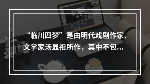 “临川四梦”是由明代戏剧作家、文学家汤显祖所作，其中不包括(