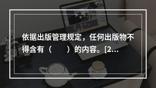 依据出版管理规定，任何出版物不得含有（　　）的内容。[20