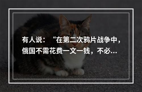 有人说：“在第二次鸦片战争中，俄国不需花费一文一钱，不必动用