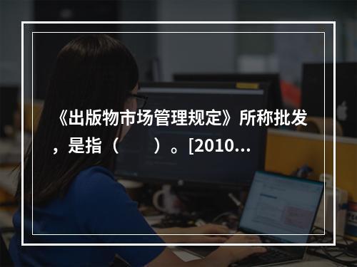 《出版物市场管理规定》所称批发，是指（　　）。[2010年