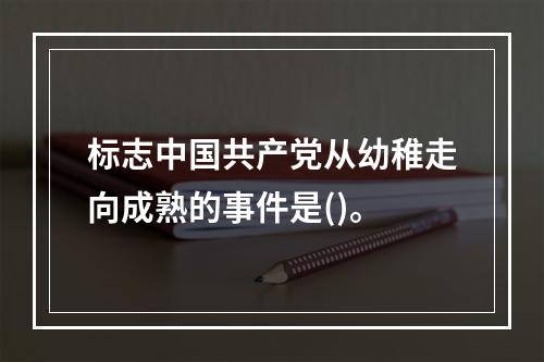 标志中国共产党从幼稚走向成熟的事件是()。