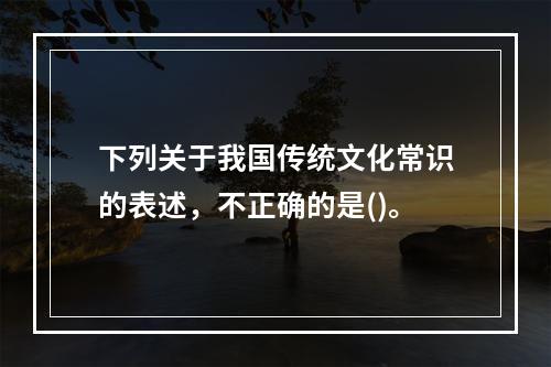 下列关于我国传统文化常识的表述，不正确的是()。