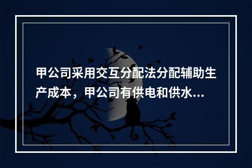 甲公司采用交互分配法分配辅助生产成本，甲公司有供电和供水两个