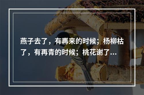 燕子去了，有再来的时候；杨柳枯了，有再青的时候；桃花谢了，