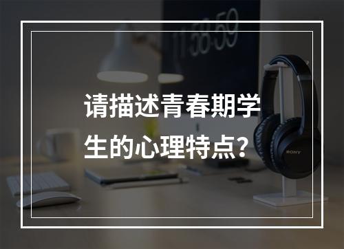 请描述青春期学生的心理特点？