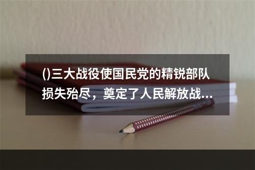 ()三大战役使国民党的精锐部队损失殆尽，奠定了人民解放战争在