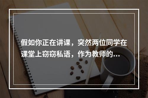 假如你正在讲课，突然两位同学在课堂上窃窃私语，作为教师的你会