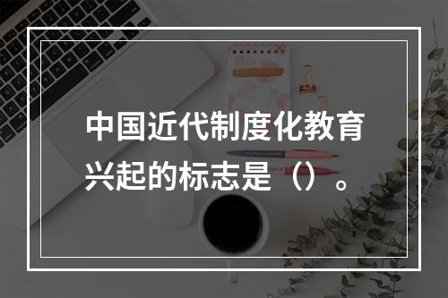 中国近代制度化教育兴起的标志是（）。