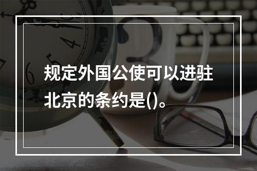 规定外国公使可以进驻北京的条约是()。