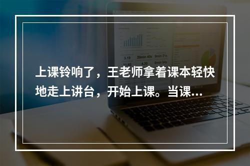 上课铃响了，王老师拿着课本轻快地走上讲台，开始上课。当课上到