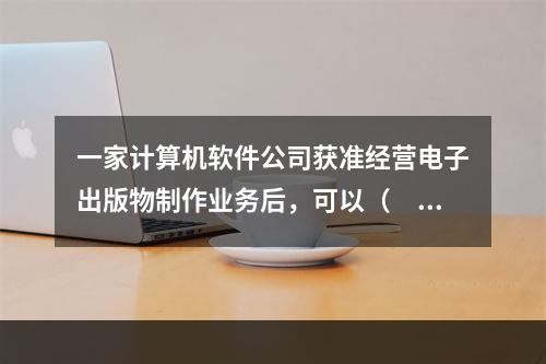 一家计算机软件公司获准经营电子出版物制作业务后，可以（　　