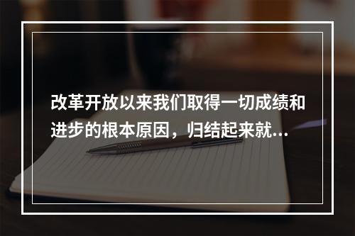 改革开放以来我们取得一切成绩和进步的根本原因，归结起来就是：