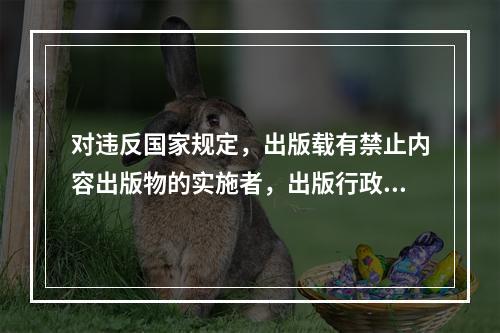 对违反国家规定，出版载有禁止内容出版物的实施者，出版行政部