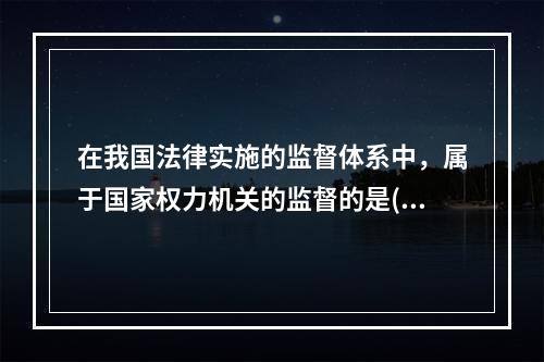 在我国法律实施的监督体系中，属于国家权力机关的监督的是()。