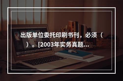 出版单位委托印刷书刊，必须（　　）。[2003年实务真题]