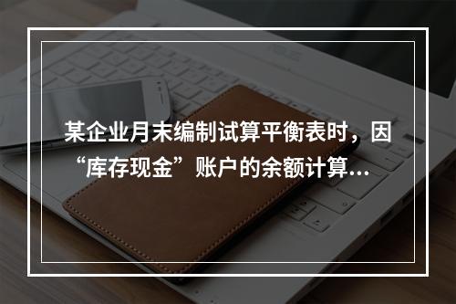 某企业月末编制试算平衡表时，因“库存现金”账户的余额计算不正