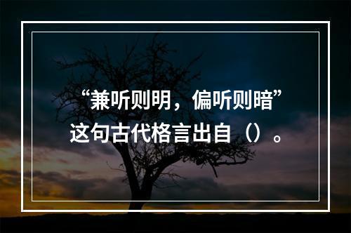 “兼听则明，偏听则暗”这句古代格言出自（）。