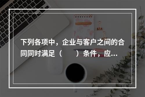 下列各项中，企业与客户之间的合同同时满足（　　）条件，应当在