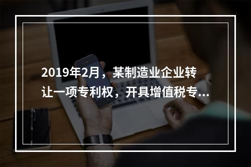 2019年2月，某制造业企业转让一项专利权，开具增值税专用发