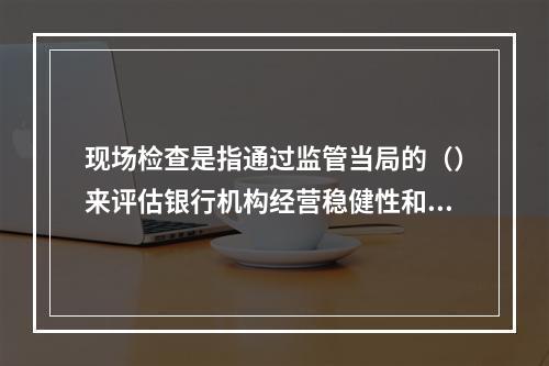 现场检查是指通过监管当局的（）来评估银行机构经营稳健性和安全