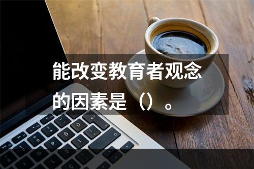 能改变教育者观念的因素是（）。