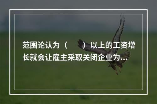 范围论认为（　　）以上的工资增长就会让雇主采取关闭企业为抵制