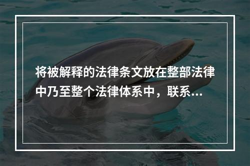 将被解释的法律条文放在整部法律中乃至整个法律体系中，联系此法