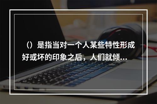 （）是指当对一个人某些特性形成好或坏的印象之后，人们就倾向于