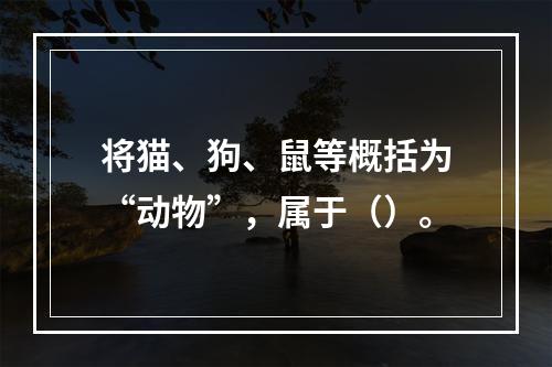 将猫、狗、鼠等概括为“动物”，属于（）。