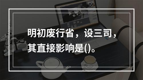 明初废行省，设三司，其直接影响是()。