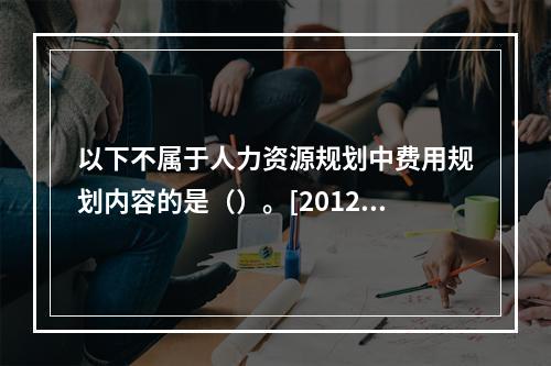 以下不属于人力资源规划中费用规划内容的是（）。[2012年5