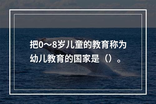 把0～8岁儿童的教育称为幼儿教育的国家是（）。