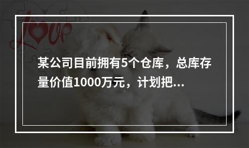 某公司目前拥有5个仓库，总库存量价值1000万元，计划把仓