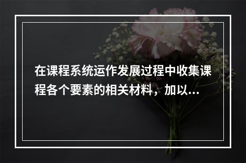 在课程系统运作发展过程中收集课程各个要素的相关材料，加以科学