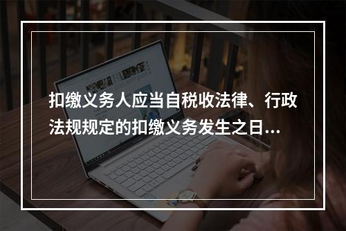 扣缴义务人应当自税收法律、行政法规规定的扣缴义务发生之日起（