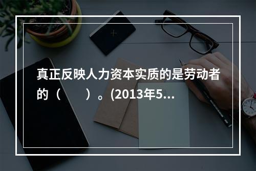 真正反映人力资本实质的是劳动者的（　　）。(2013年5月真