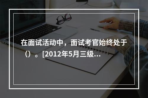 在面试活动中，面试考官始终处于（）。[2012年5月三级真题