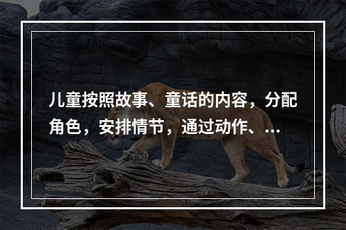 儿童按照故事、童话的内容，分配角色，安排情节，通过动作、表情