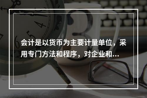 会计是以货币为主要计量单位，采用专门方法和程序，对企业和行政